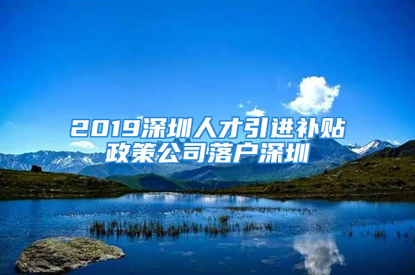 2019深圳人才引进补贴政策公司落户深圳