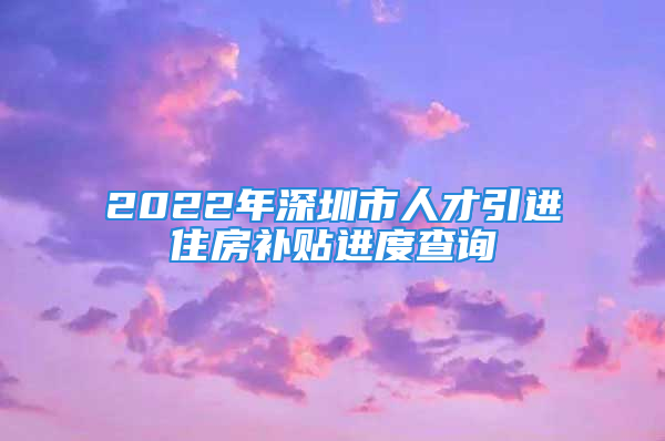 2022年深圳市人才引进住房补贴进度查询