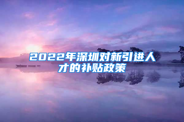 2022年深圳对新引进人才的补贴政策