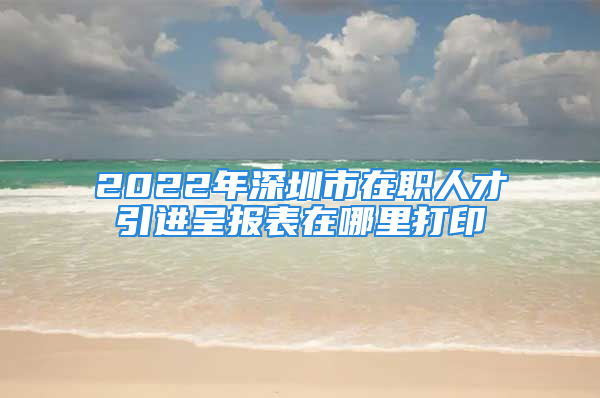 2022年深圳市在职人才引进呈报表在哪里打印