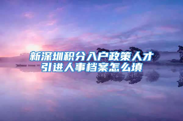 新深圳积分入户政策人才引进人事档案怎么填