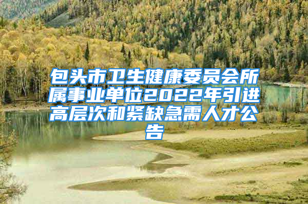 包头市卫生健康委员会所属事业单位2022年引进高层次和紧缺急需人才公告