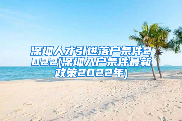 深圳人才引进落户条件2022(深圳入户条件最新政策2022年)