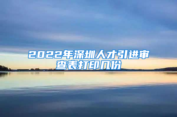 2022年深圳人才引进审查表打印几份