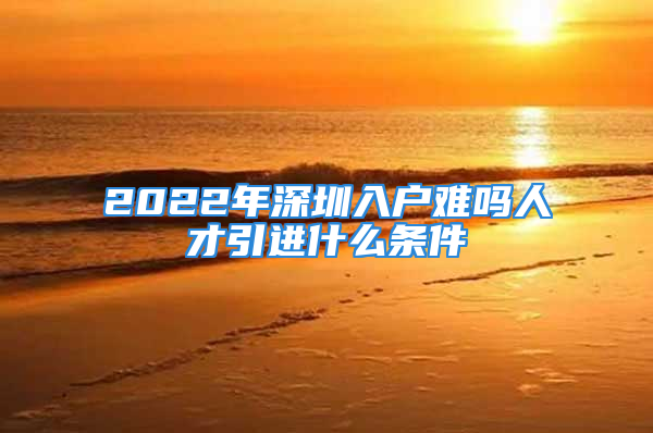 2022年深圳入户难吗人才引进什么条件