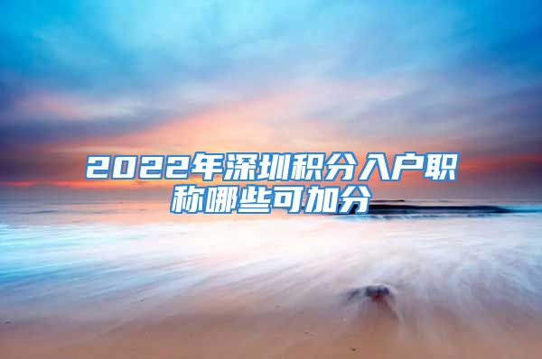 2022年深圳积分入户职称哪些可加分