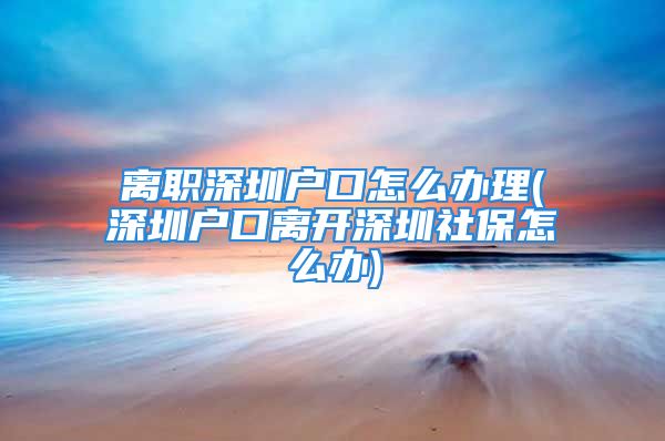 离职深圳户口怎么办理(深圳户口离开深圳社保怎么办)