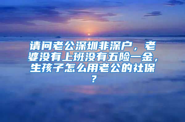 请问老公深圳非深户，老婆没有上班没有五险一金，生孩子怎么用老公的社保？