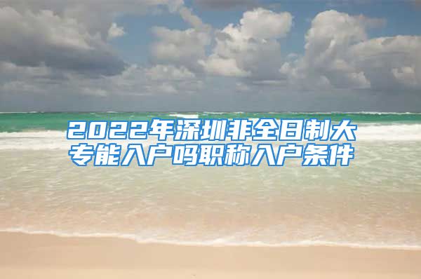 2022年深圳非全日制大专能入户吗职称入户条件