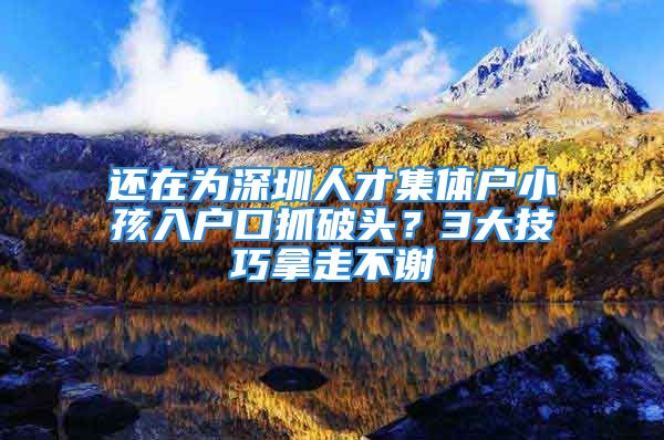 还在为深圳人才集体户小孩入户口抓破头？3大技巧拿走不谢