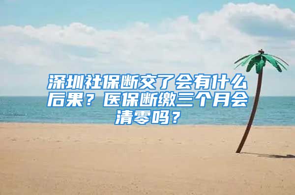 深圳社保断交了会有什么后果？医保断缴三个月会清零吗？