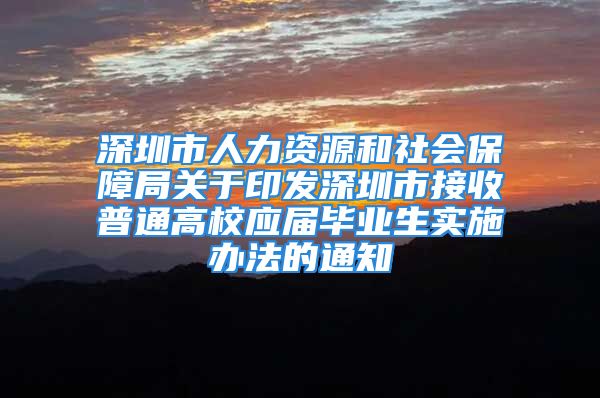 深圳市人力资源和社会保障局关于印发深圳市接收普通高校应届毕业生实施办法的通知