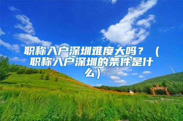 职称入户深圳难度大吗？（职称入户深圳的条件是什么）