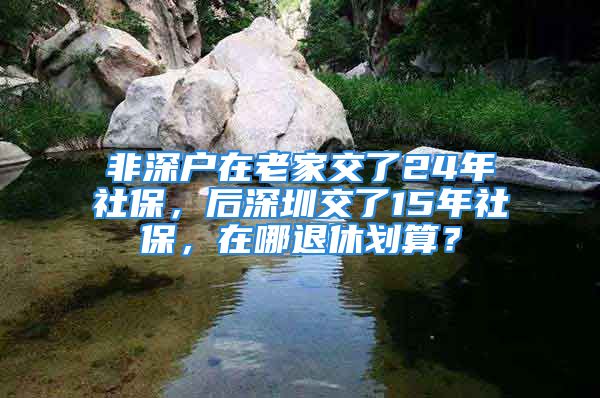 非深户在老家交了24年社保，后深圳交了15年社保，在哪退休划算？