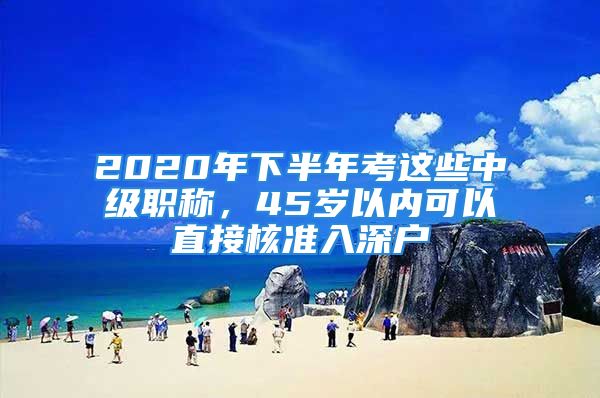 2020年下半年考这些中级职称，45岁以内可以直接核准入深户