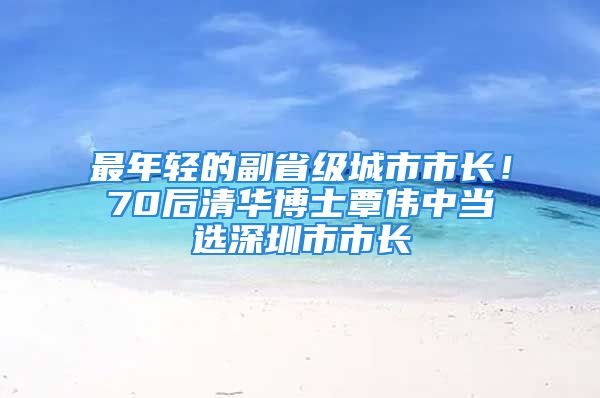 最年轻的副省级城市市长！70后清华博士覃伟中当选深圳市市长