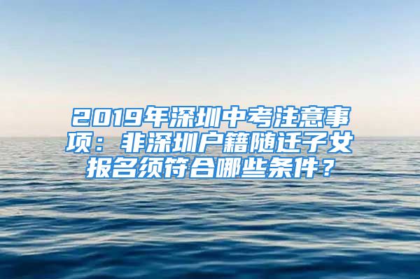 2019年深圳中考注意事项：非深圳户籍随迁子女报名须符合哪些条件？