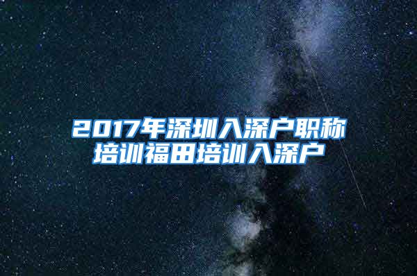 2017年深圳入深户职称培训福田培训入深户