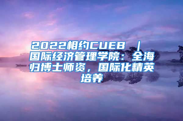 2022相约CUEB ｜ 国际经济管理学院：全海归博士师资，国际化精英培养