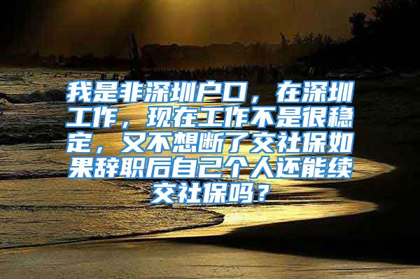 我是非深圳户口，在深圳工作，现在工作不是很稳定，又不想断了交社保如果辞职后自己个人还能续交社保吗？