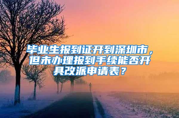 毕业生报到证开到深圳市，但未办理报到手续能否开具改派申请表？