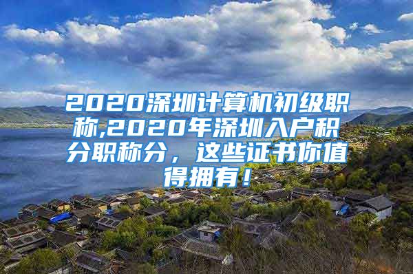 2020深圳计算机初级职称,2020年深圳入户积分职称分，这些证书你值得拥有！