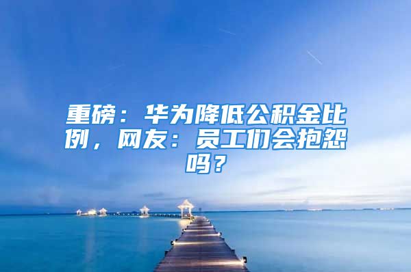 重磅：华为降低公积金比例，网友：员工们会抱怨吗？