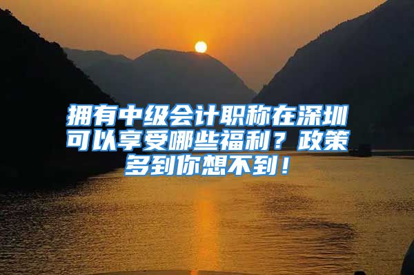 拥有中级会计职称在深圳可以享受哪些福利？政策多到你想不到！