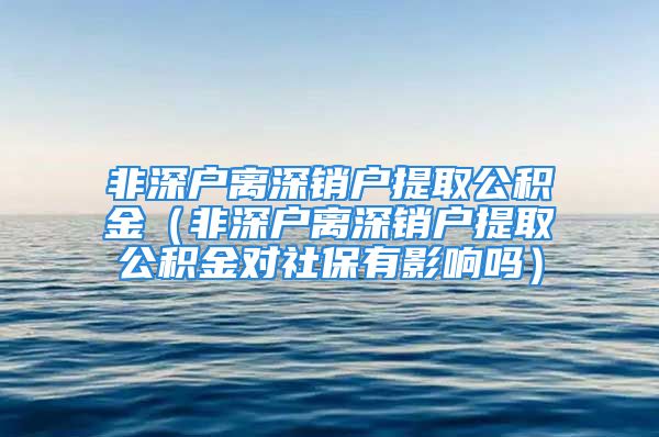 非深户离深销户提取公积金（非深户离深销户提取公积金对社保有影响吗）