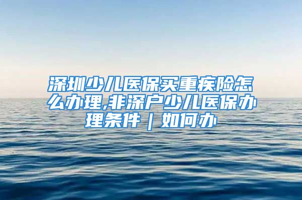 深圳少儿医保买重疾险怎么办理,非深户少儿医保办理条件｜如何办