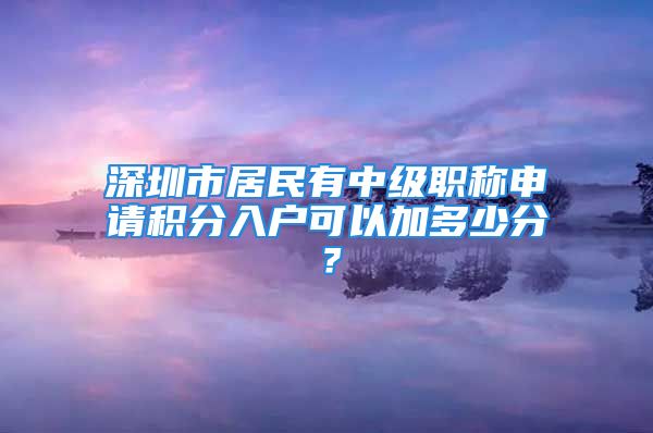 深圳市居民有中级职称申请积分入户可以加多少分？