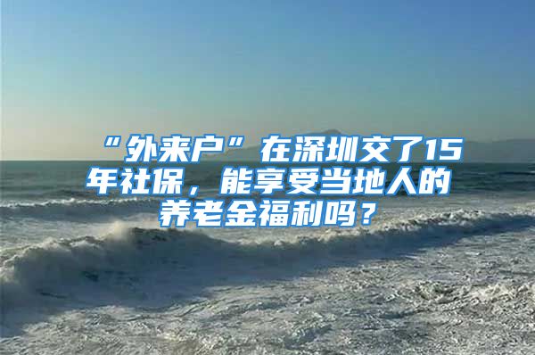 “外来户”在深圳交了15年社保，能享受当地人的养老金福利吗？