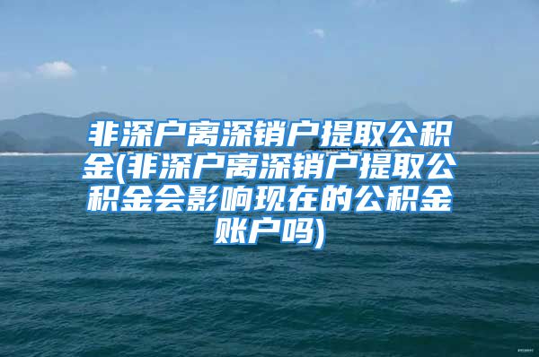 非深户离深销户提取公积金(非深户离深销户提取公积金会影响现在的公积金账户吗)