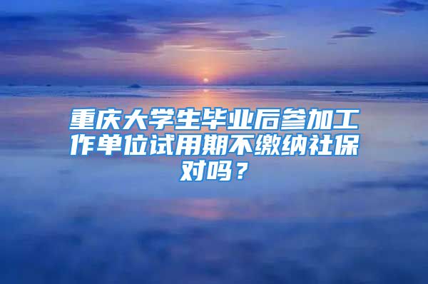 重庆大学生毕业后参加工作单位试用期不缴纳社保对吗？