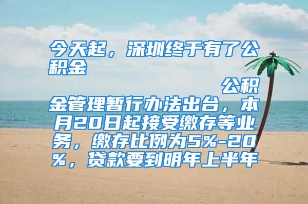 今天起，深圳终于有了公积金                            公积金管理暂行办法出台，本月20日起接受缴存等业务，缴存比例为5%-20%，贷款要到明年上半年