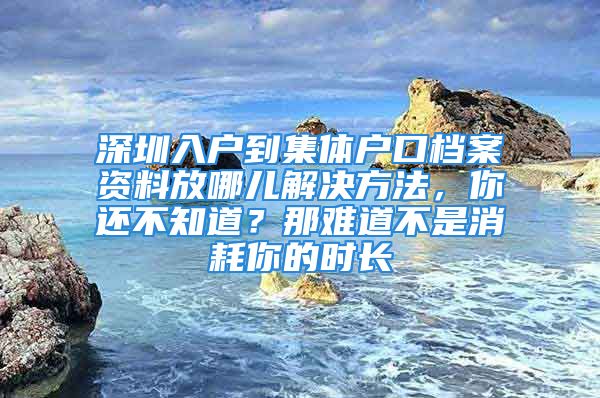 深圳入户到集体户口档案资料放哪儿解决方法，你还不知道？那难道不是消耗你的时长