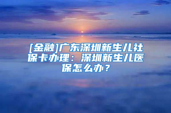 [金融]广东深圳新生儿社保卡办理：深圳新生儿医保怎么办？