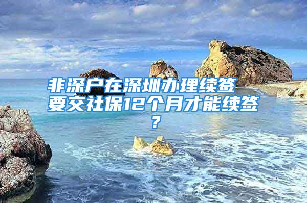 非深户在深圳办理续签  要交社保12个月才能续签？