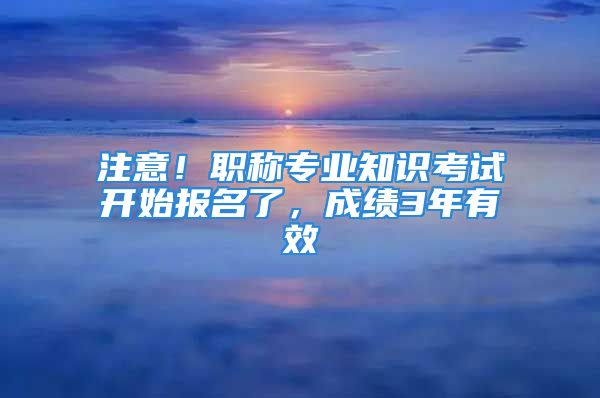 注意！职称专业知识考试开始报名了，成绩3年有效