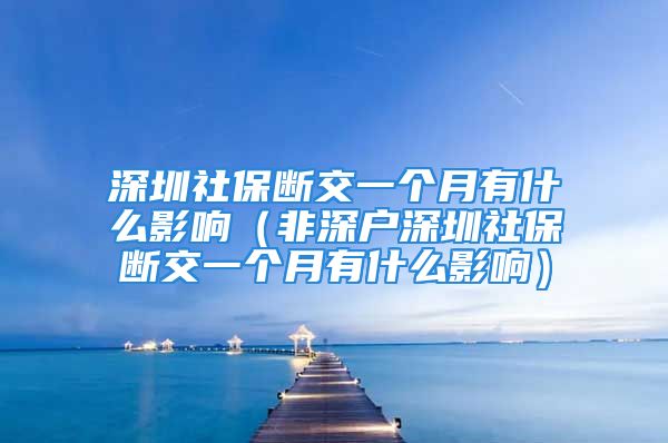 深圳社保断交一个月有什么影响（非深户深圳社保断交一个月有什么影响）