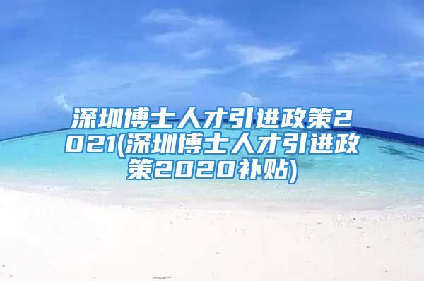 深圳博士人才引进政策2021(深圳博士人才引进政策2020补贴)