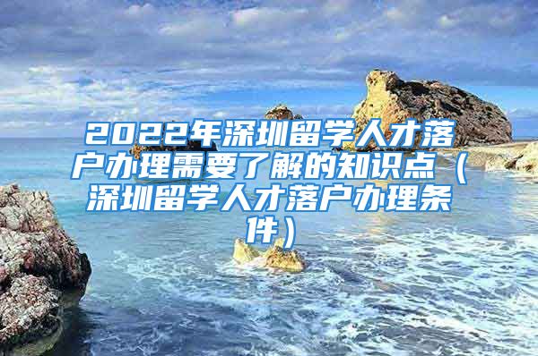 2022年深圳留学人才落户办理需要了解的知识点（深圳留学人才落户办理条件）