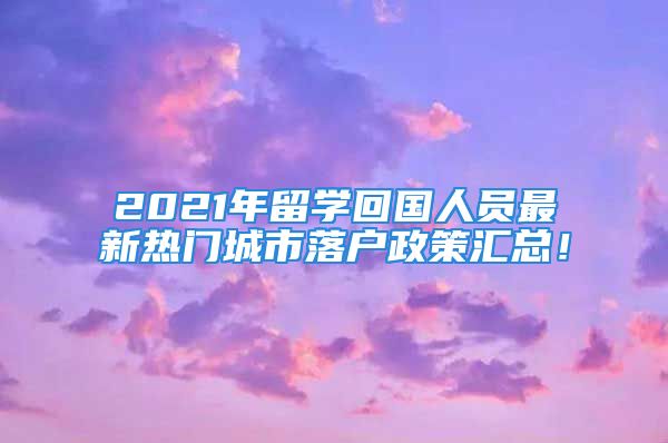 2021年留学回国人员最新热门城市落户政策汇总！