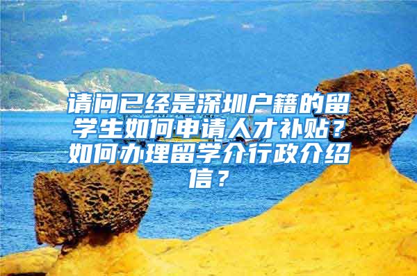 请问已经是深圳户籍的留学生如何申请人才补贴？如何办理留学介行政介绍信？