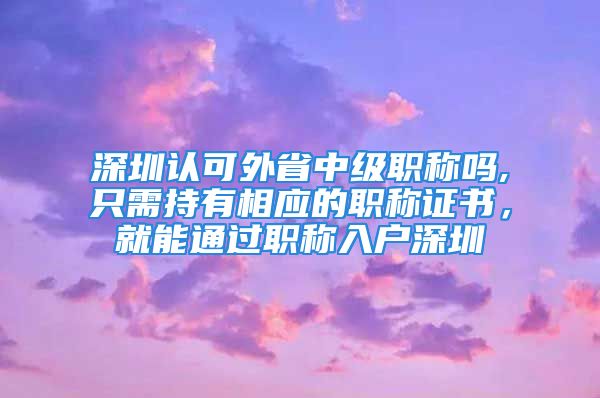 深圳认可外省中级职称吗,只需持有相应的职称证书，就能通过职称入户深圳