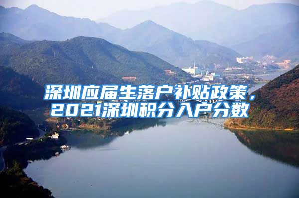 深圳应届生落户补贴政策，2021深圳积分入户分数