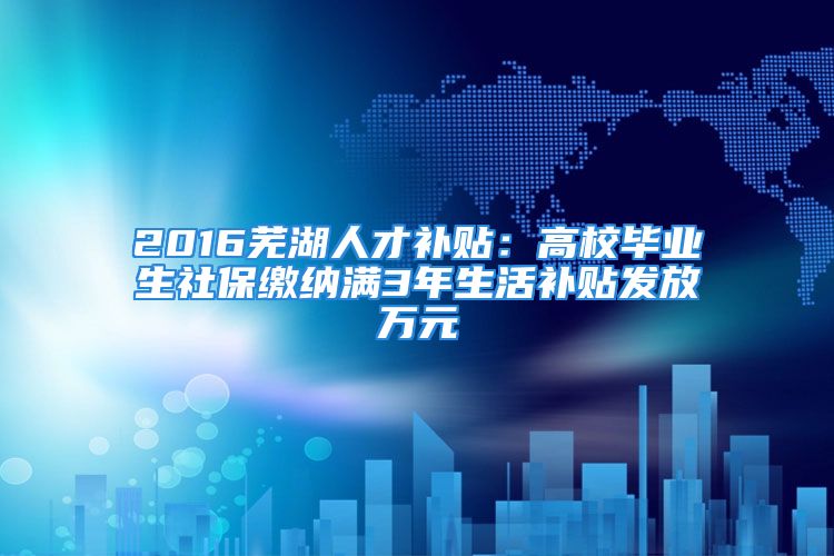 2016芜湖人才补贴：高校毕业生社保缴纳满3年生活补贴发放万元