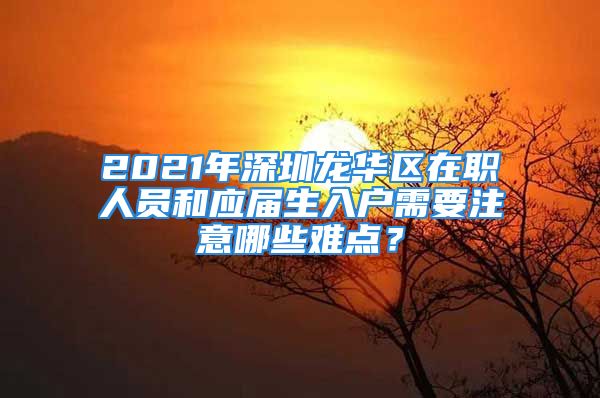 2021年深圳龙华区在职人员和应届生入户需要注意哪些难点？