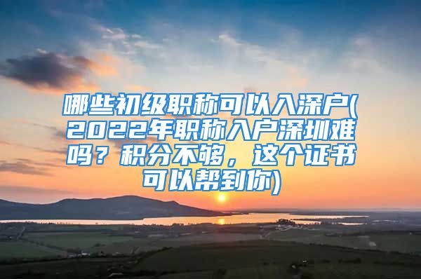 哪些初级职称可以入深户(2022年职称入户深圳难吗？积分不够，这个证书可以帮到你)