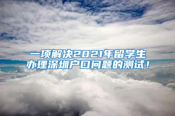 一项解决2021年留学生办理深圳户口问题的测试！